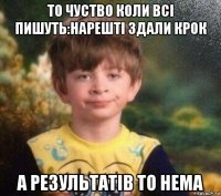 то чуство коли всі пишуть:нарешті здали крок а результатів то нема