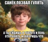 санёк позвал гулять а ты сидишь в туалете и лень открывать и говоришь что занят