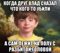 когда друг влад сказал что кого-то убили а сам лежит на полу с разбитой головой