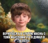  вернуться б в старую жизнь с теми мыслями что я думал в 14 лет!))