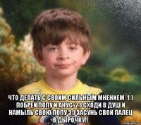  что делать с своим сильным мнением: 1.) побрей попу и анус. 2.) сходи в душ и намыль свою попу 3.) засунь свой палец в дырочку!!