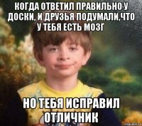 когда ответил правильно у доски, и друзья подумали,что у тебя есть мозг но тебя исправил отличник