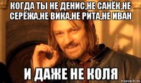 когда ты не денис,не санёк,не серёжа,не вика,не рита,не иван и даже не коля