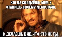 когда создаёшь мем и ставишь своему мему лайк. и делаешь вид,что это не ты.