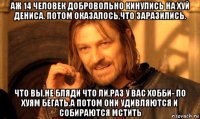 аж 14 человек добровольно кинулись на хуй дениса. потом оказалось,что заразились. что вы,не бляди что ли,раз у вас хобби- по хуям бегать.а потом они удивляются и собираются мстить