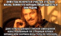 вижу тебе не хочется счастья. это твоя жизнь. помни что хорошие люди еще есть и они рядом. даже если ты девушка с низкой самооценкой, невостребованный гей, страшный человек, украинец или скорпион/весы/телец по гороскопу