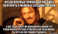 когда впервые пришёл на рисовач поугарать с мемов и создавать свои а до тебя сразу же доебалась какая-то тупая мразь и стала отвечать на твои мемы. ты кто на хуй такая,отъебись