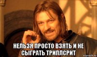  нельзя просто взять и не сыграть триплсрит