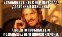 у санька все, кто с ним переспал, достойные женщины, а все, кто посылает его подальше,у него шлюхи и прочее