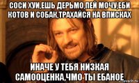 соси хуи,ешь дерьмо,пей мочу,еби котов и собак,трахайся на вписках иначе у тебя низкая самооценка,чмо ты ебаное