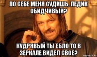 по себе меня судишь, педик обидчивый? кудрявый ты ебло то в зеркале видел свое?