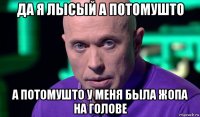 да я лысый а потомушто а потомушто у меня была жопа на голове