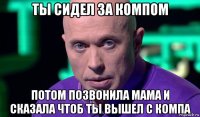 ты сидел за компом потом позвонила мама и сказала чтоб ты вышел с компа