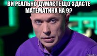 ви реально думаєте що здасте математику на 9? 