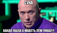 сука какая яшка а маветь пём пива??