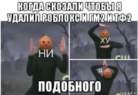 когда скозали чтобы я удалил роблокс и гм2 и тф2 подобного