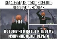 когда прекрасно знаешь что одна сейчас потому что к тебе и твоему мужчине лезет серьго