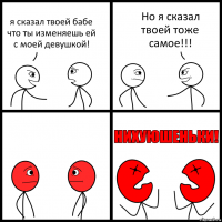 я сказал твоей бабе что ты изменяешь ей с моей девушкой! Но я сказал твоей тоже самое!!!