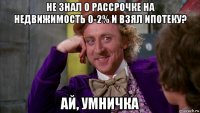 не знал о рассрочке на недвижимость 0-2% и взял ипотеку? ай, умничка