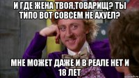 и где жена твоя,товарищ? ты типо вот совсем не ахуел? мне может даже и в реале нет и 18 лет