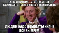 а "по-львиному" - это чтобы тебя рассмешить. ты же во всем подвох видишь людям надо помогать! иначе все вымрем.