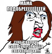 мама подобрееееееееей сука, сволочь суперсурерзлющая, сверхзлющая!!!!