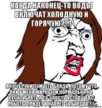 когда наконец-то воды включат холодную и горячую?!!! я хочу руки помыть блядь, потому что они у меня жирные и нормально на кухне убрать а то злость уставшая с работы придёт и наорет за бардак!!!!