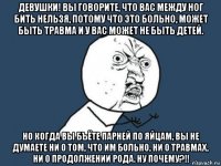 девушки! вы говорите, что вас между ног бить нельзя, потому что это больно, может быть травма и у вас может не быть детей. но когда вы бъёте парней по яйцам, вы не думаете ни о том, что им больно, ни о травмах, ни о продолжении рода. ну почему?!!