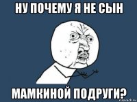 ну почему я не сын мамкиной подруги?