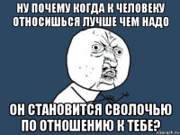 ну почему когда к человеку относишься лучше чем надо он становится сволочью по отношению к тебе?