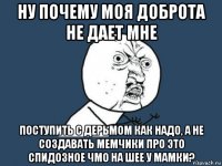 ну почему моя доброта не дает мне поступить с дерьмом как надо, а не создавать мемчики про это спидозное чмо на шее у мамки?