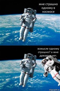 мне страшно одному в космосе всмысле одному страшно? а мне думаешь нет.