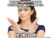 убедительная просьба! не заставляйте меня обмывать диплом он чистый!