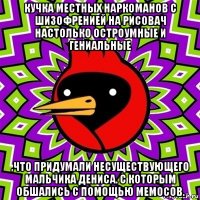 кучка местных наркоманов с шизофренией на рисовач настолько остроумные и гениальные ,что придумали несуществующего мальчика дениса. с которым обшались с помощью мемосов.