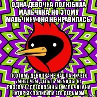 одна девочка полюбила мальчика. но этому мальчику она не нравилась. поэтому девочка не нашла ничего умнее,чем делать мемосы на рисовач,адресованные мальчику,на которых поливала его дерьмом.