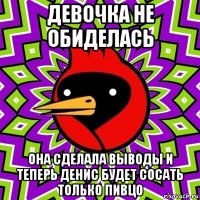 девочка не обиделась она сделала выводы и теперь денис будет сосать только пивцо