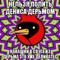 нельзя полить дениса дерьмом какашки в соусе из дерьма это уже деликатес