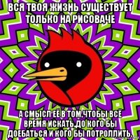 вся твоя жизнь существует только на рисоваче а смысл её в том,чтобы всё время искать,до кого бы доебаться и кого бы потроллить.