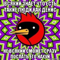 всякий знает что есть такие люди как денис не всякий сможет сразу послать его нахуй