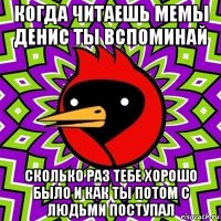 когда читаешь мемы денис ты вспоминай сколько раз тебе хорошо было и как ты потом с людьми поступал