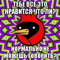 тебе все это нравится что ли? нормально не можешь говорить?