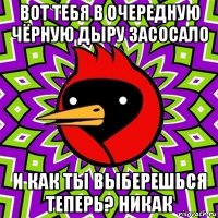 вот тебя в очередную чёрную дыру засосало и как ты выберешься теперь? никак