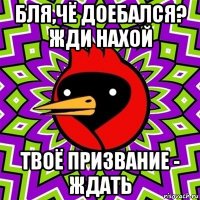 бля,чё доебался? жди нахой твоё призвание - ждать