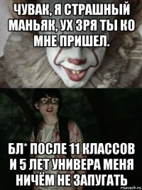 чувак, я страшный маньяк, ух зря ты ко мне пришел. бл* после 11 классов и 5 лет универа меня ничём не запугать