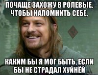 почаще захожу в ролевые, чтобы напомнить себе, каким бы я мог быть, если бы не страдал хуйнёй