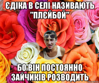 єдіка в селі називають "плєйбой" бо він постоянно зайчиків розводить