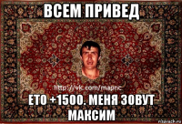 всем привед ето +1500. меня зовут максим