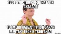 твое чувство когда натали сказала ты меня наебал тупой баран мечтаю твой в твой анал