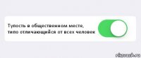  Тупость в общественном месте, типо отличающийся от всех человек 