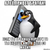 алеё,привет братан! если ты тронишь нурпери то ты будешь иметь дело со мной!!